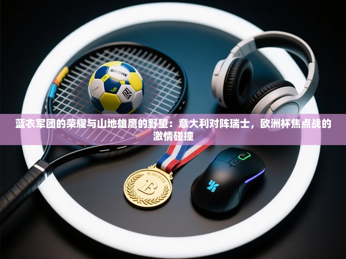 蓝衣军团的荣耀与山地雄鹰的野望：意大利对阵瑞士，欧洲杯焦点战的激情碰撞  第2张