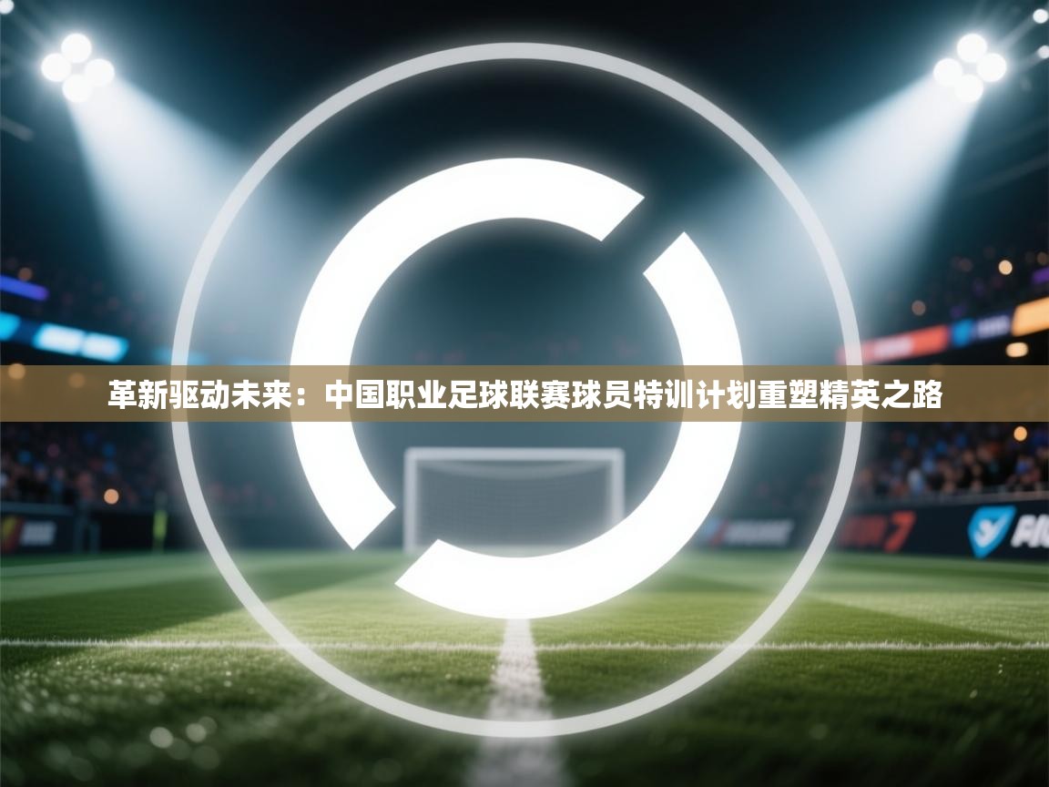 革新驱动未来:中国职业足球联赛球员特训计划重塑精英之路