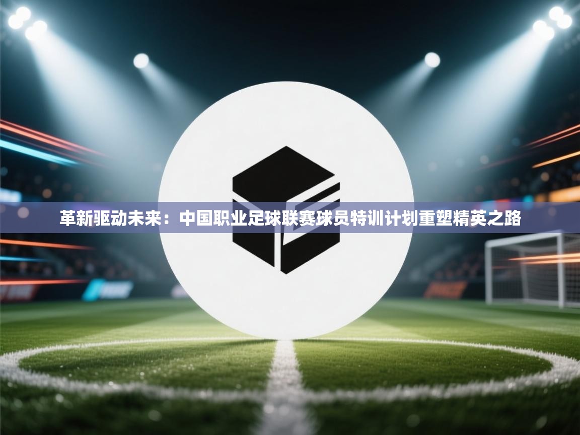 革新驱动未来：中国职业足球联赛球员特训计划重塑精英之路  第2张