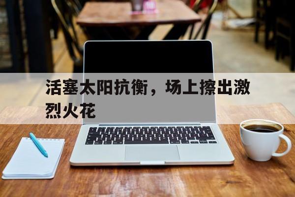 开云体育app-包含活塞太阳抗衡，场上擦出激烈火花的词条