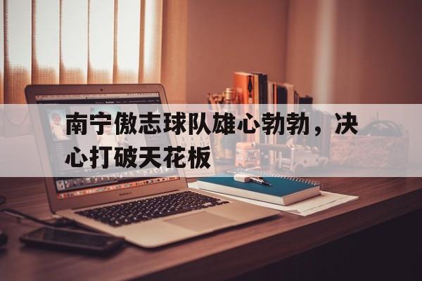开云体育官网入口-包含南宁傲志球队雄心勃勃，决心打破天花板的词条