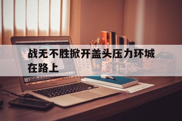 包含战无不胜掀开盖头压力环城在路上的词条 包含战无不胜掀开盖头压力环城在路上的词条